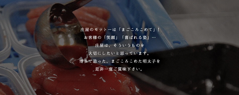 庄屋のモットーはまごこころこめお客様の笑顔喜ばれる姿。庄屋はそういうものを大切にしたいと思っています。博多で造った、まごころこめた明太子を是非一度ご賞味ください。